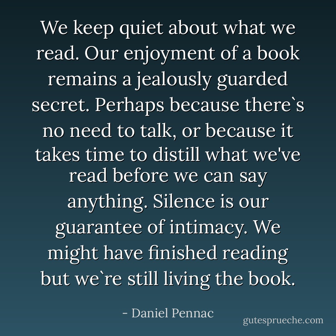 We keep quiet about what we read. Our enjoyment of a book remains a jealously guarded secret. Perhaps because there`s no need to talk, or because it takes time to distill what we've read before we can say anything. Silence is our guarantee of intimacy. We might have finished reading but we`re still living<br />the book. - Daniel Pennac