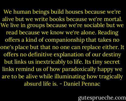 We human beings build houses because we're alive but we write books because we're mortal. We live in groups because we're sociable but we read because we know we're alone. Reading offers a kind of companionship that takes no one's place but that no one can replace either. It offers no definitive explanation of our destiny but links us inextricably to life. Its tiny secret links remind us of how paradoxically happy we are to be alive while illuminating how tragically absurd life is. - Daniel Pennac