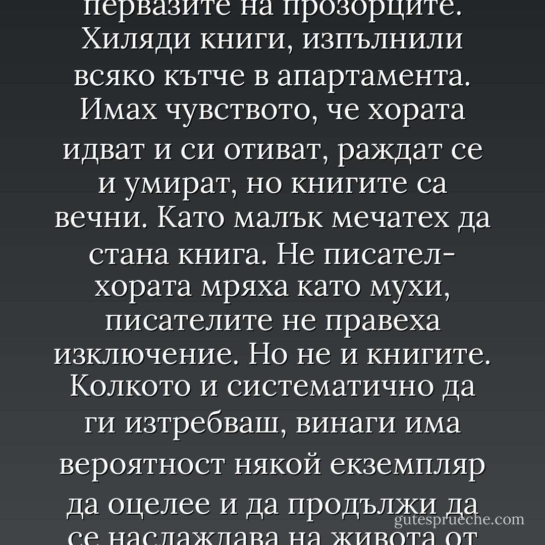 Единственото, което имахме в изобилие, бяха книгите. Те бяха навсякъде: от пода до тавана, в коридора, в кухнята, във входното антре, по первазите на прозорците. Хиляди книги, изпълнили всяко кътче в апартамента. Имах чувството, че хората идват и си отиват, раждат се и умират, но книгите са вечни. Като малък мечатех да стана книга. Не писател- хората мряха като мухи, писателите не правеха изключение. Но не и книгите. Колкото и систематично да ги изтребваш, винаги има вероятност някой екземпляр да оцелее и да продължи да се наслаждава на живота от някоя лавица в ъгъла на забравена от Бога библиотека в Рейкявик, Валядолид или Ванкувър". - Амос Оз
