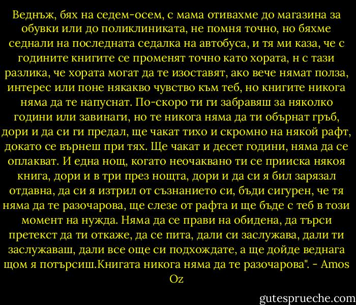 Веднъж, бях на седем-осем, с мама отивахме до магазина за обувки или до поликлиниката, не помня точно, но бяхме седнали на последната седалка на автобуса, и тя ми каза, че с годините книгите се променят точно като хората, н с тази разлика, че хората могат да те изоставят, ако вече нямат полза, интерес или поне някакво чувство към теб, но книгите никога няма да те напуснат. По-скоро ти ги забравяш за няколко години или завинаги, но те никога няма да ти обърнат гръб, дори и да си ги предал, ще чакат тихо и скромно на някой рафт, докато се върнеш при тях. Ще чакат и десет години, няма да се оплакват. И една нощ, когато неочаквано ти се прииска някоя книга, дори и в три през нощта, дори и да си я бил зарязал отдавна, да си я изтрил от съзнанието си, бъди сигурен, че тя няма да те разочарова, ще слезе от рафта и ще бъде с теб в този момент на нужда. Няма да се прави на обидена, да търси претекст да ти откаже, да се пита, дали си заслужава, дали ти заслужаваш, дали все още си подхождате, а ще дойде веднага щом я потърсиш.Книгата никога няма да те разочарова". - Amos Oz