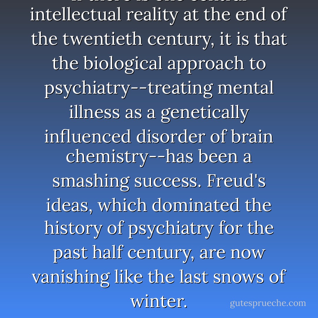 If there is one central intellectual reality at the end of the twentieth century, it is that the biological approach to psychiatry--treating mental illness as a genetically influenced disorder of brain chemistry--has been a smashing success. Freud's ideas, which dominated the history of psychiatry for the past half century, are now vanishing like the last snows of winter. - Edward Shorter