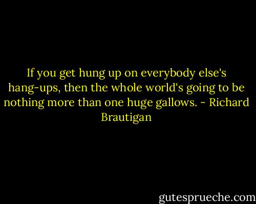 If you get hung up on everybody else's hang-ups, then the whole world's going to be nothing more than one huge gallows. - Richard Brautigan