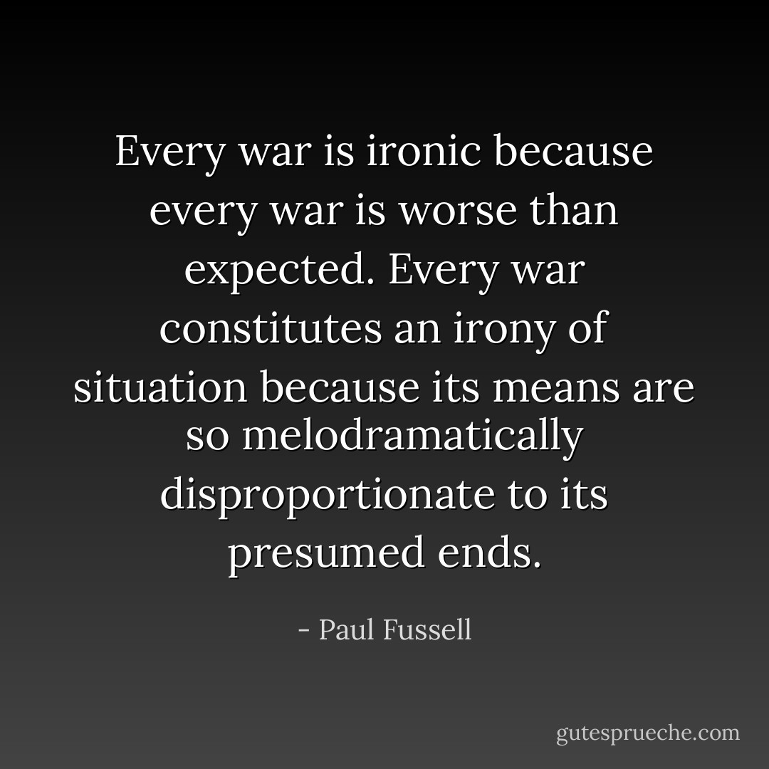 Every war is ironic because every war is worse than expected. Every war constitutes an irony of situation because its means are so melodramatically disproportionate to its presumed ends. - Paul Fussell