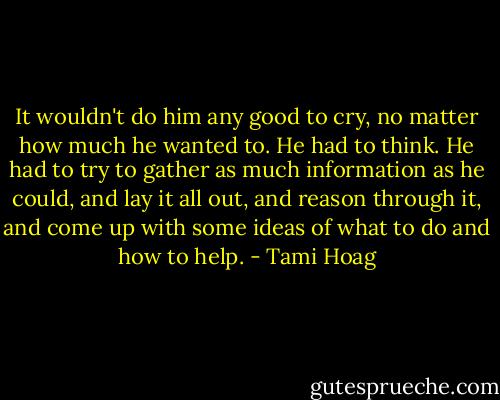 It wouldn't do him any good to cry, no matter how much he wanted to. He had to think. He had to try to gather as much information as he could, and lay it all out, and reason through it, and come up with some ideas of what to do and how to help. - Tami Hoag