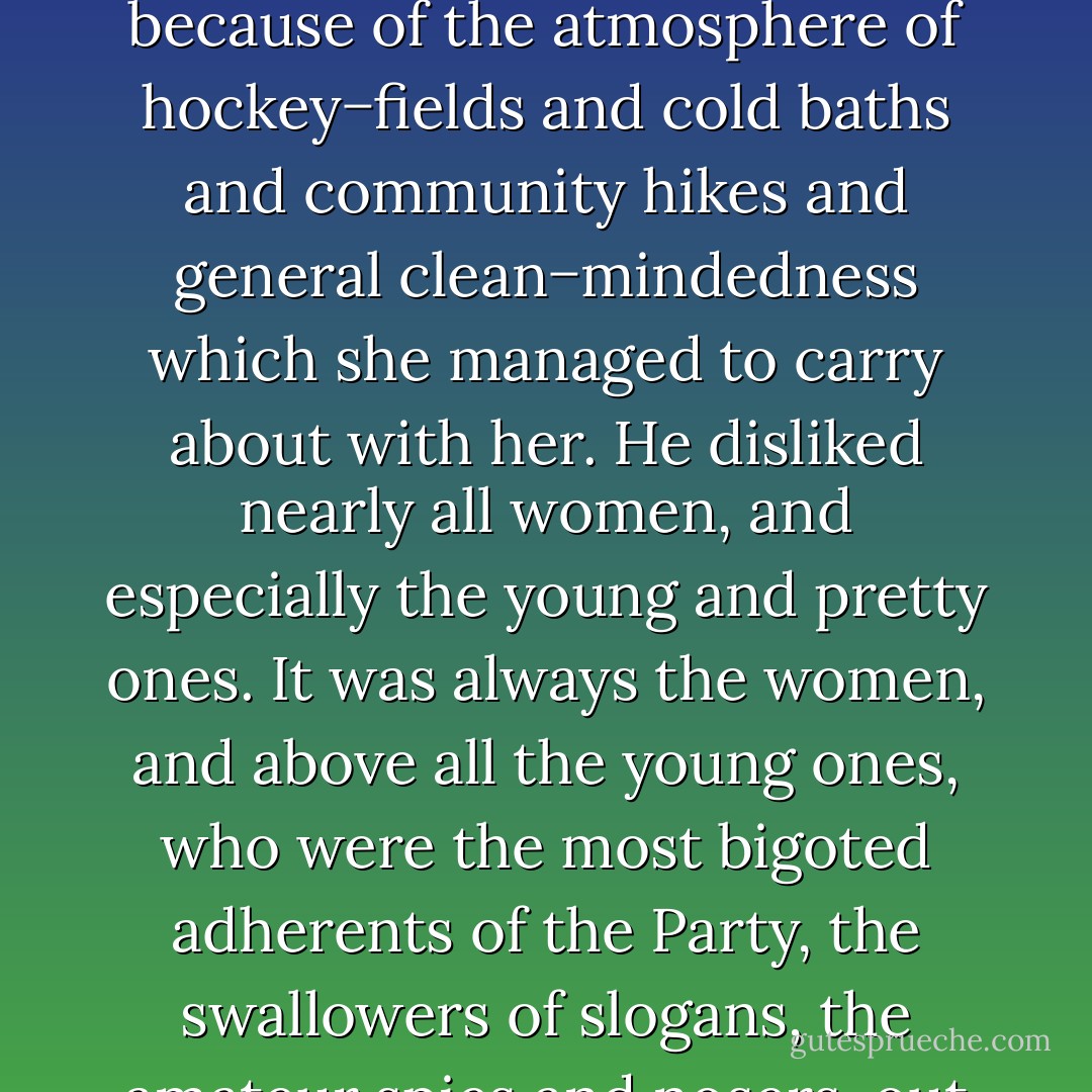 Winston had disliked her from the very first moment of seeing her. He knew the reason. It was because of the atmosphere of hockey−fields and cold baths and community hikes and general clean−mindedness which she managed to carry about with her. He disliked nearly all women, and especially the young and pretty ones. It was always the women, and above all the young ones, who were the most bigoted adherents of the Party, the swallowers of slogans, the amateur spies and nosers−out of unorthodoxy. - George Orwell