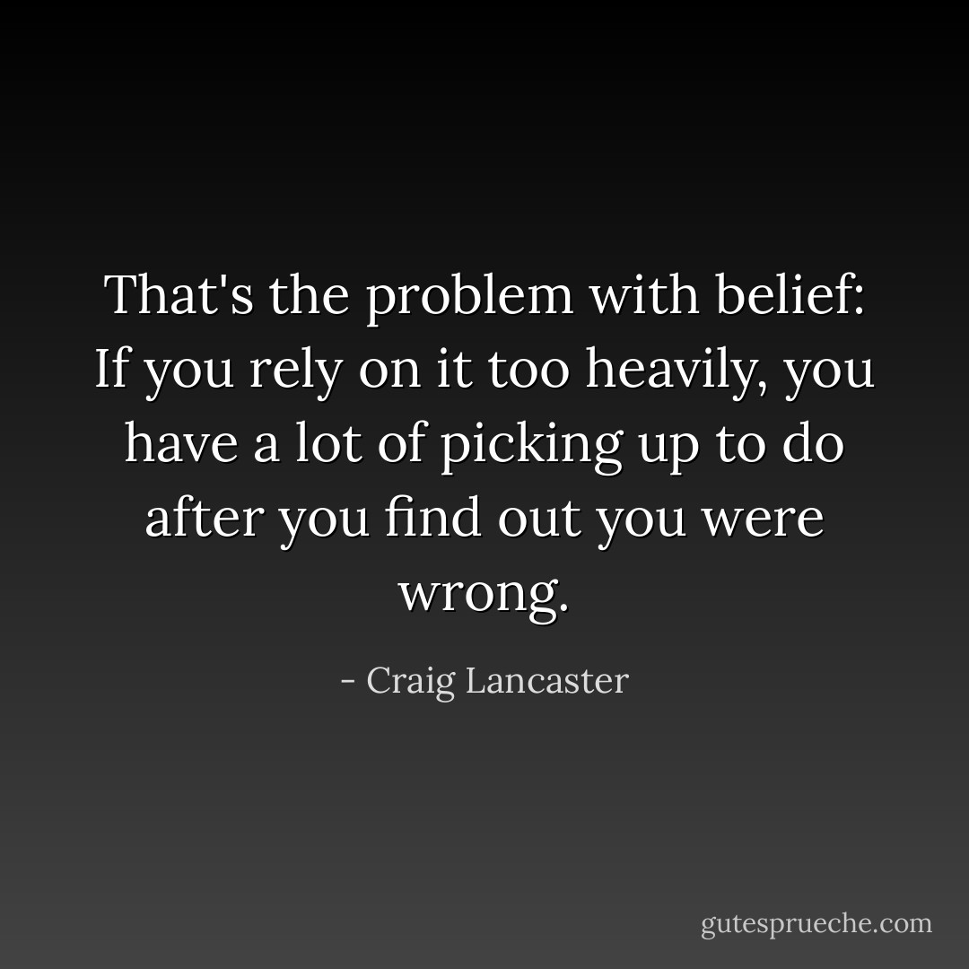 That's the problem with belief: If you rely on it too heavily, you have a lot of picking up to do after you find out you were wrong. - Craig Lancaster