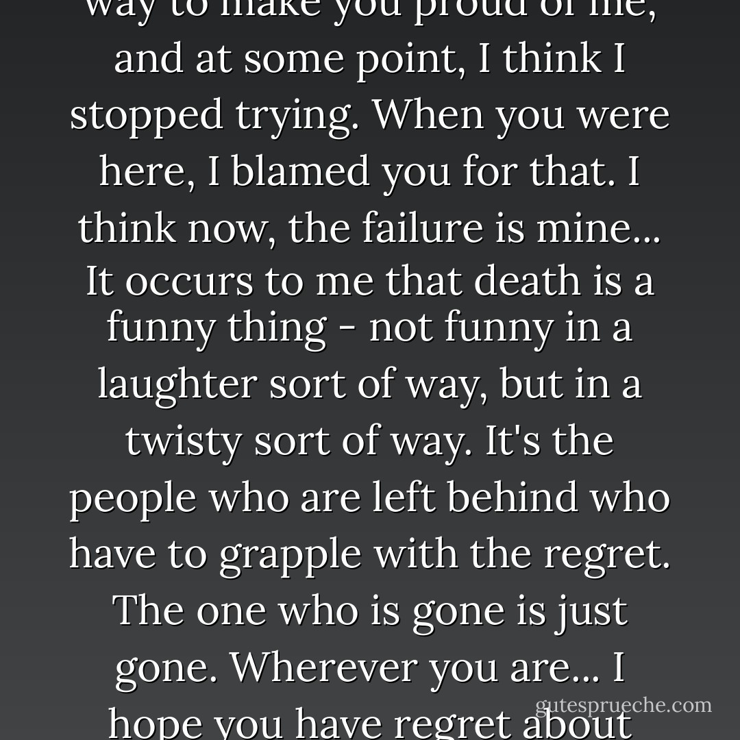 The complaint lies with me, not with you. I never could find a way to make you proud of me, and at some point, I think I stopped trying. When you were here, I blamed you for that. I think now, the failure is mine... It occurs to me that death is a funny thing - not funny in a laughter sort of way, but in a twisty sort of way. It's the people who are left behind who have to grapple with the regret. The one who is gone is just gone. Wherever you are... I hope you have regret about what happened yesterday. - Craig Lancaster