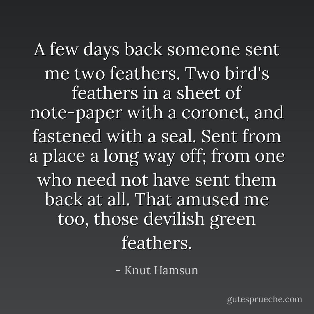 A few days back someone sent me two feathers. Two bird's feathers in a sheet of note-paper with a coronet, and fastened with a seal. Sent from a place a long way off; from one who need not have sent them back at all. That amused me too, those devilish green feathers. - Knut Hamsun