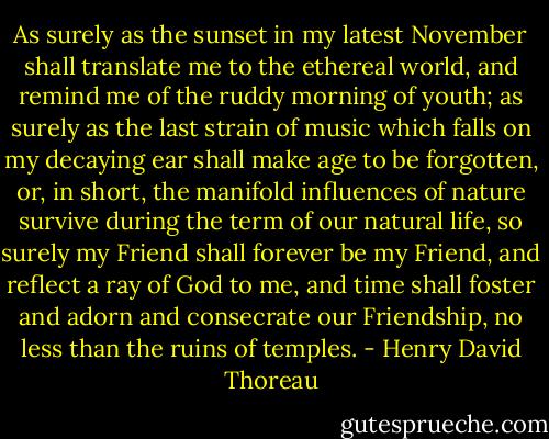 As surely as the sunset in my latest November<br />shall translate me to the ethereal world,<br />and remind me of the ruddy morning of youth;<br />as surely as the last strain of music which falls on my decaying ear<br />shall make age to be forgotten,<br />or, in short, the manifold influences of nature<br />survive during the term of our natural life,<br />so surely my Friend shall forever be my Friend,<br />and reflect a ray of God to me,<br />and time shall foster and adorn and consecrate our Friendship,<br />no less than the ruins of temples. - Henry David Thoreau