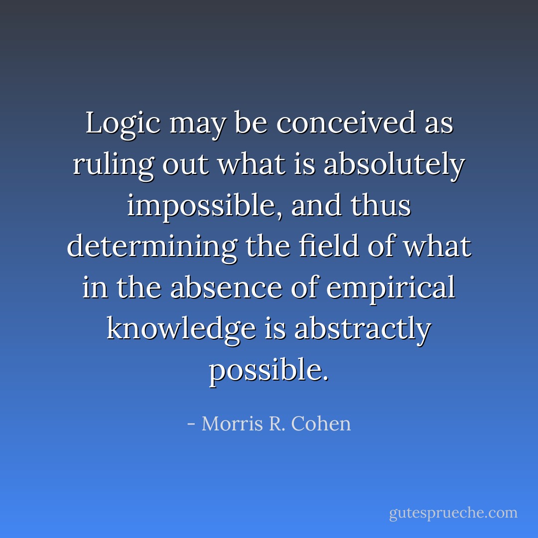 Logic may be conceived as ruling out what is absolutely impossible, and thus determining the field of what in the absence of empirical knowledge is abstractly possible. - Morris R. Cohen
