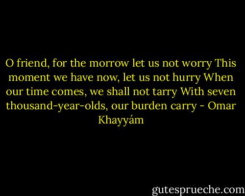 O friend, for the morrow let us not worry<br />This moment we have now, let us not hurry<br />When our time comes, we shall not tarry<br />With seven thousand-year-olds, our burden carry - Omar Khayyám
