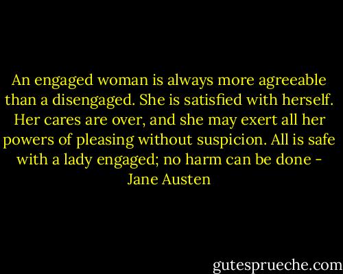 An engaged woman is always more agreeable than a disengaged. She is satisfied with herself. Her cares are over, and she may exert all her powers of pleasing without suspicion. All is safe with a lady engaged; no harm can be done - Jane Austen