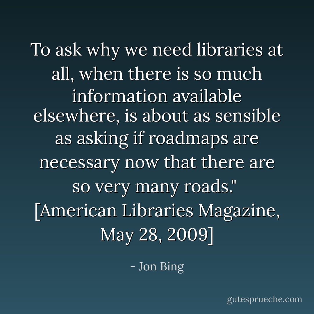 To ask why we need libraries at all, when there is so much information available elsewhere, is about as sensible as asking if roadmaps are necessary now that there are so very many roads."<br /><br />[<i>American Libraries Magazine</i>, May 28, 2009] - Jon Bing