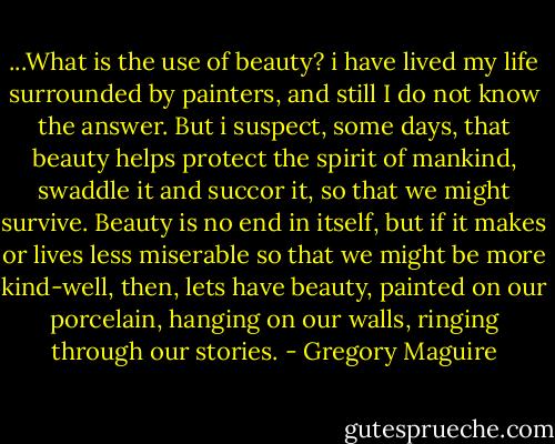 ...What is the use of beauty? i have lived my life surrounded by painters, and still I do not know the answer. But i suspect, some days, that beauty helps protect the spirit of mankind, swaddle it and succor it, so that we might survive. Beauty is no end in itself, but if it makes or lives less miserable so that we might be more kind-well, then, lets have beauty, painted on our porcelain, hanging on our walls, ringing through our stories. - Gregory Maguire