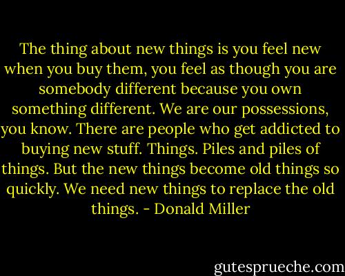 The thing about new things is you feel new when you buy them, you feel as though you are somebody different because you own something different. We are our possessions, you know. There are people who get addicted to buying new stuff. Things. Piles and piles of things. But the new things become old things so quickly. We need new things to replace the old things. - Donald Miller