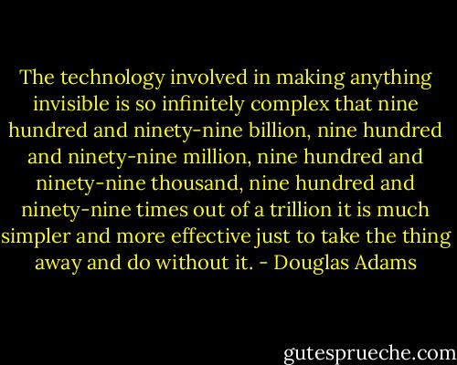 The technology involved in making anything invisible is so infinitely complex that nine hundred and ninety-nine billion, nine hundred and ninety-nine million, nine hundred and ninety-nine thousand, nine hundred and ninety-nine times out of a trillion it is much simpler and more effective just to take the thing away and do without it. - Douglas Adams