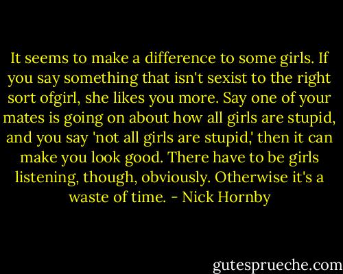 It seems to make a difference to some girls. If you say something that isn't sexist to the right sort ofgirl, she likes you more. Say one of your mates is going on about how all girls are stupid, and you say 'not all girls are stupid,' then it can make you look good. There have to be girls listening, though, obviously. Otherwise it's a waste of time. - Nick Hornby