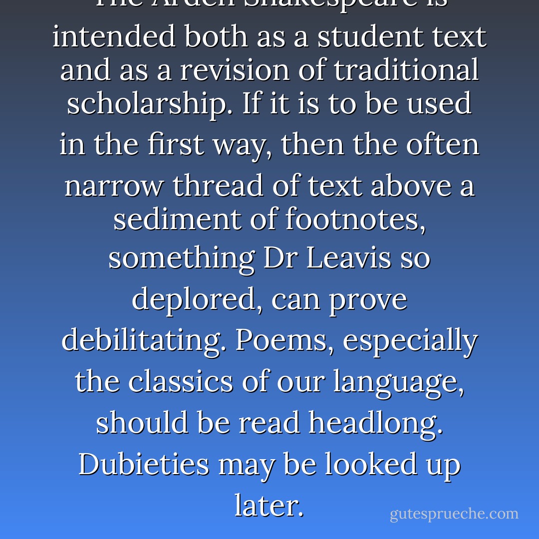 <i>The Arden Shakespeare</i> is intended both as a student text and as a revision of traditional scholarship. If it is to be used in the first way, then the often narrow thread of text above a sediment of footnotes, something Dr Leavis so deplored, can prove debilitating. Poems, especially the classics of our language, should be read headlong. Dubieties may be looked up later. - Peter Porter