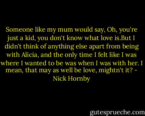 Someone like my mum would say, Oh, you're just a kid, you don't know what love is.But I didn't think of anything else apart from being with Alicia, and the only time I felt like I was where I wanted to be was when I was with her. I mean, that may as well be love, mightn't it? - Nick Hornby