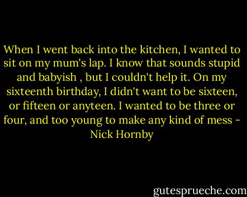 When I went back into the kitchen, I wanted to sit on my mum's lap. I know that sounds stupid and babyish , but I couldn't help it. On my sixteenth birthday, I didn't want to be sixteen, or fifteen or anyteen. I wanted to be three or four, and too young to make any kind of mess - Nick Hornby