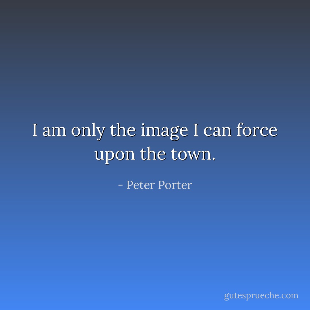 I am only the image I can force upon the town. - Peter Porter