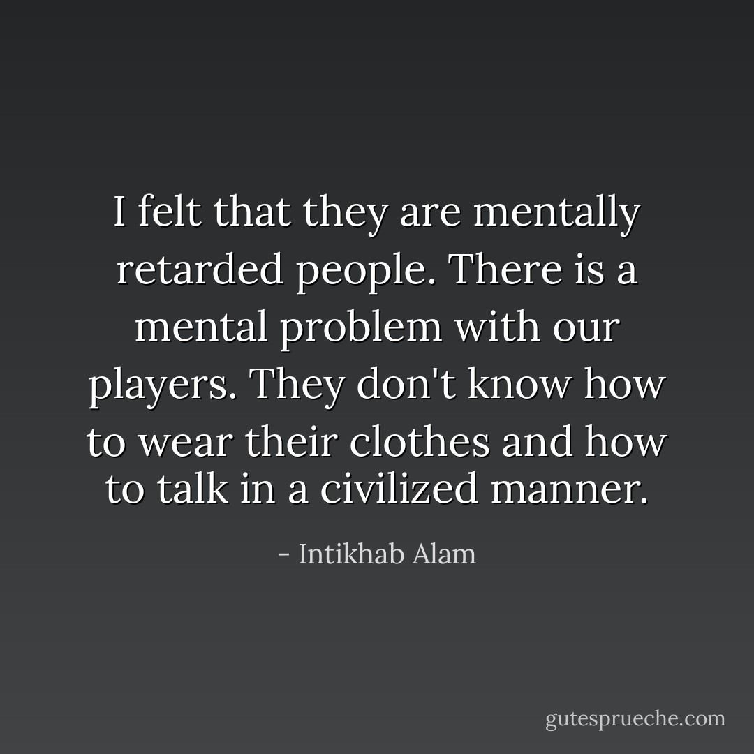 I felt that they are mentally retarded people. There is a mental problem with our players. They don't know how to wear their clothes and how to talk in a civilized manner. - Intikhab Alam