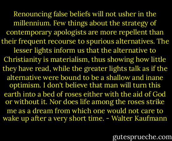 Renouncing false beliefs will not usher in the millennium. Few things about the strategy of contemporary apologists are more repellent than their frequent recourse to spurious alternatives. The lesser lights inform us that the alternative to Christianity is materialism, thus showing how little they have read, while the greater lights talk as if the alternative were bound to be a shallow and inane optimism. I don't believe that man will turn this earth into a bed of roses either with the aid of God or without it. Nor does life among the roses strike me as a dream from which one would not care to wake up after a very short time. - Walter Kaufmann