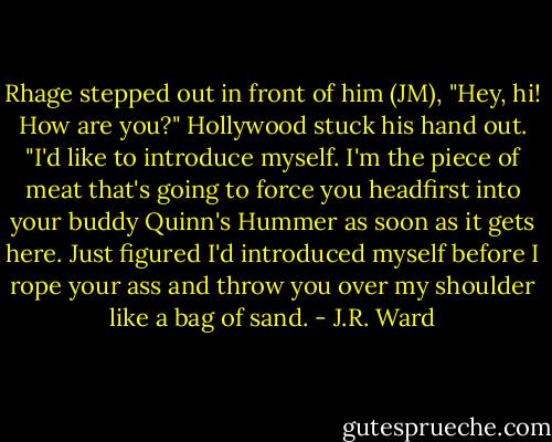 Rhage stepped out in front of him (JM), "Hey, hi! How are you?" Hollywood stuck his hand out. "I'd like to introduce myself. I'm the piece of meat that's going to force you headfirst into your buddy Quinn's Hummer as soon as it gets here. Just figured I'd introduced myself before I rope your ass and throw you over my shoulder like a bag of sand. - J.R. Ward