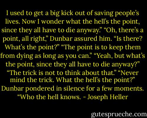 I used to get a big kick out of saving people’s lives. Now I wonder what the hell’s the point, since they all have to die anyway.”<br />“Oh, there’s a point, all right,” Dunbar assured him.<br />“Is there? What’s the point?”<br />“The point is to keep them from dying as long as you can.”<br />“Yeah, but what’s the point, since they all have to die anyway?”<br />“The trick is not to think about that.”<br />“Never mind the trick. What the hell’s the point?”<br />Dunbar pondered in silence for a few moments. “Who the hell knows. - Joseph Heller