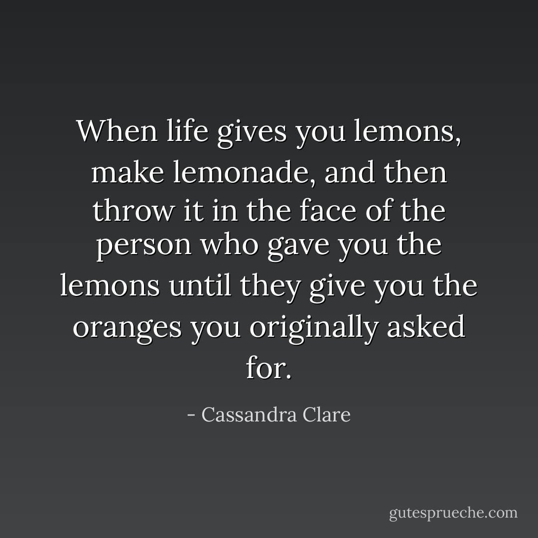 When life gives you lemons, make lemonade, and then throw it in the face of the person who gave you the lemons until they give you the oranges you originally asked for. - Cassandra Clare