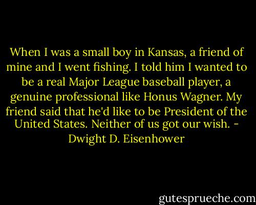 When I was a small boy in Kansas, a friend of mine and I went fishing. I told him I wanted to be a real Major League baseball player, a genuine professional like Honus Wagner. My friend said that he'd like to be President of the United States. Neither of us got our wish. - Dwight D. Eisenhower