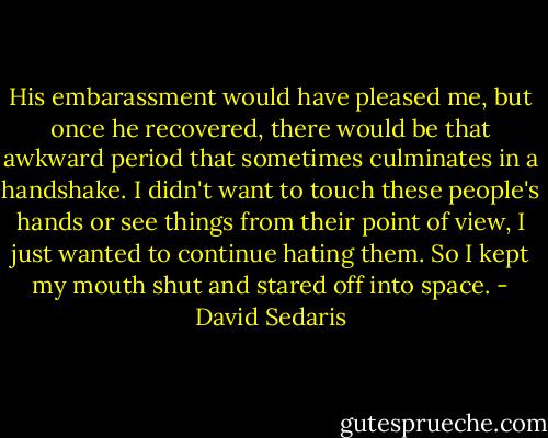 His embarassment would have pleased me, but once he recovered, there would be that awkward period that sometimes culminates in a handshake. I didn't want to touch these people's hands or see things from their point of view, I just wanted to continue hating them. So I kept my mouth shut and stared off into space. - David Sedaris