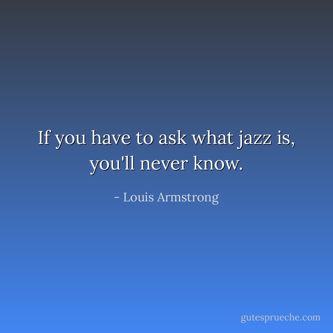 If you have to ask what jazz is, you'll never know. - Louis Armstrong