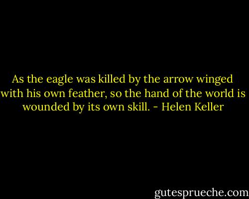 As the eagle was killed by the arrow winged with his own feather, so the hand of the world is wounded by its own skill. - Helen Keller