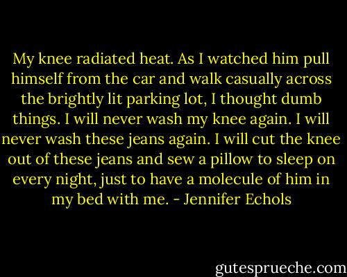 My knee radiated heat. As I watched him pull himself from the car and walk casually across the brightly lit parking lot, I thought dumb things. I will never wash my knee again. I will never wash these jeans again. I will cut the knee out of these jeans and sew a pillow to sleep on every night, just to have a molecule of him in my bed with me. - Jennifer Echols