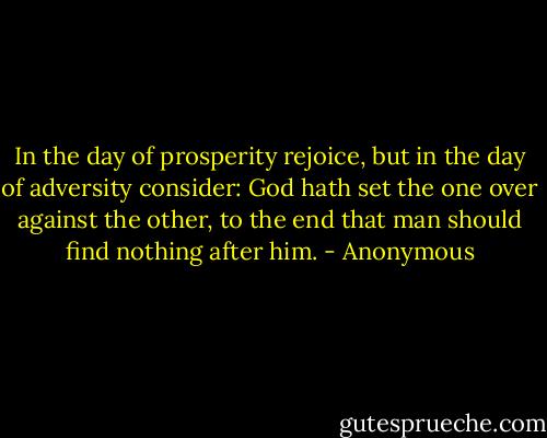 In the day of prosperity rejoice, but in the day of adversity consider: God hath set the one over against the other, to the end that man should find nothing after him. - Anonymous