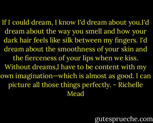 If I could dream, I know I'd dream about you.I'd dream about the way you smell and how your dark hair feels like silk between my fingers. I'd dream about the smoothness of your skin and the fierceness of your lips when we kiss. Without dreams,I have to be content with my own imagination—which is almost as good. I can picture all those things perfectly. - Richelle Mead