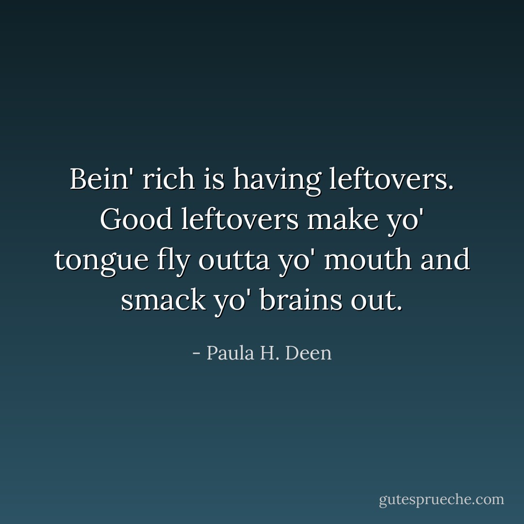 Bein' rich is having leftovers. Good leftovers make yo' tongue fly outta yo' mouth and smack yo' brains out. - Paula H. Deen