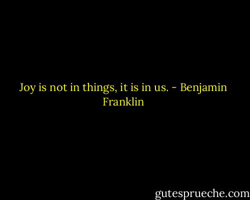 Joy is not in things, it is in us. - Benjamin Franklin