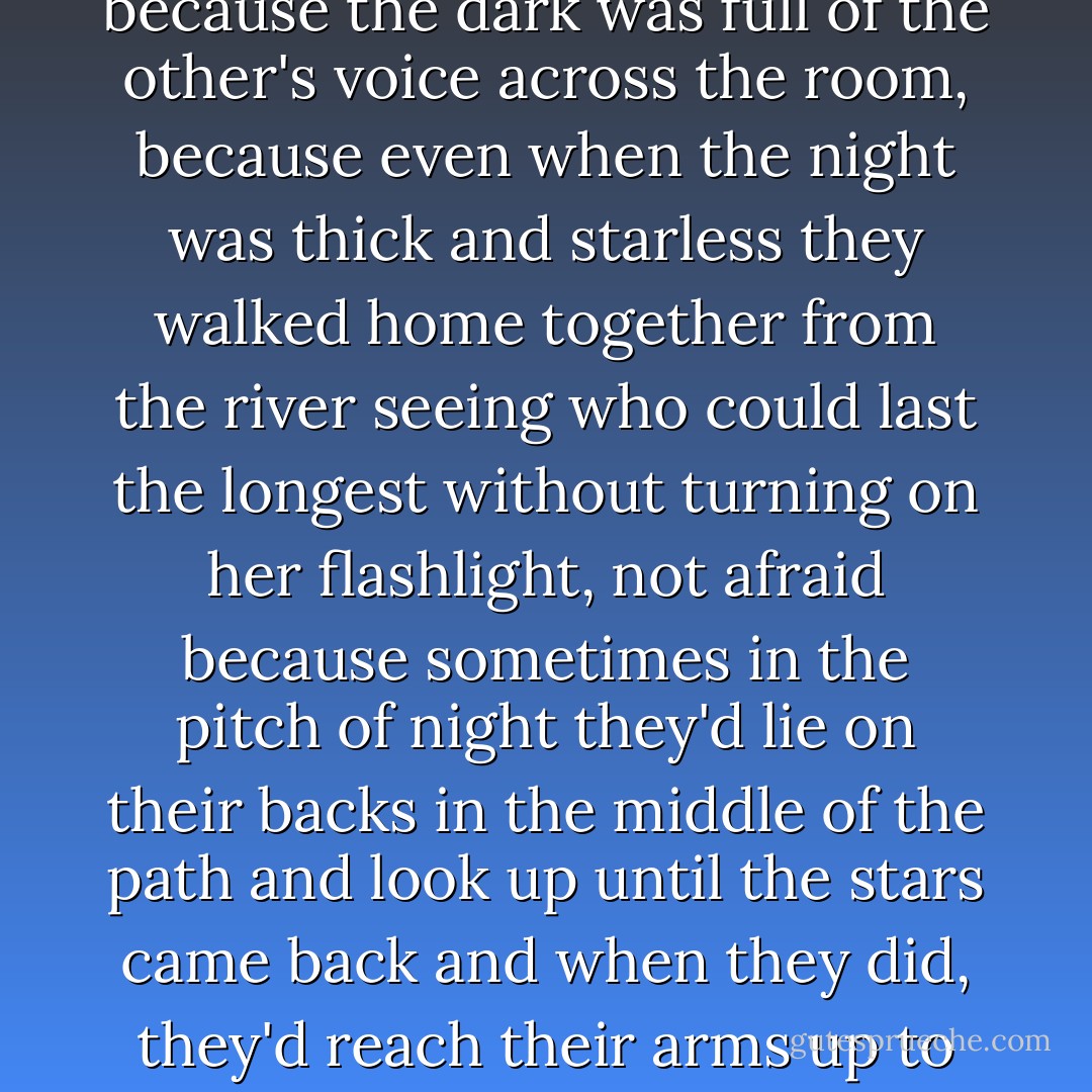 There were once two sisters<br />who were not afriad of the dark<br />because the dark was full of the other's voice<br />across the room,<br />because even when the night was thick<br />and starless<br />they walked home together from the river<br />seeing who could last the longest<br />without turning on her flashlight,<br />not afraid<br />because sometimes in the pitch of night<br />they'd lie on their backs<br />in the middle of the path<br />and look up until the stars came back<br />and when they did,<br />they'd reach their arms up to touch them<br />and did. - Jandy Nelson