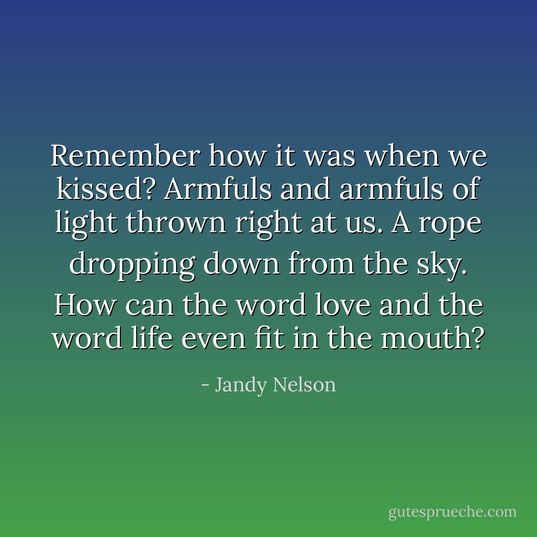 Remember how it was when we kissed? Armfuls and armfuls of light thrown right at us. A rope dropping down from the sky. How can the word love and the word life even fit in the mouth? - Jandy Nelson