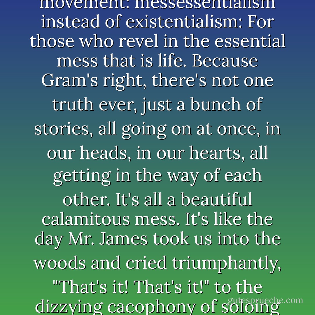 Life's a freaking mess. In fact, I'm going to tell Sarah we need to start a new philosophical movement: messessentialism instead of existentialism: For those who revel in the essential mess that is life. Because Gram's right, there's not one truth ever, just a bunch of stories, all going on at once, in our heads, in our hearts, all getting in the way of each other. It's all a beautiful calamitous mess. It's like the day Mr. James took us into the woods and cried triumphantly, "That's it! That's it!" to the dizzying cacophony of soloing instruments trying to make music together. That is it. - Jandy Nelson