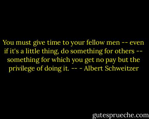 You must give time to your fellow men -- even if it's a little thing, do something for others -- something for which you get no pay but the privilege of doing it. -- - Albert Schweitzer