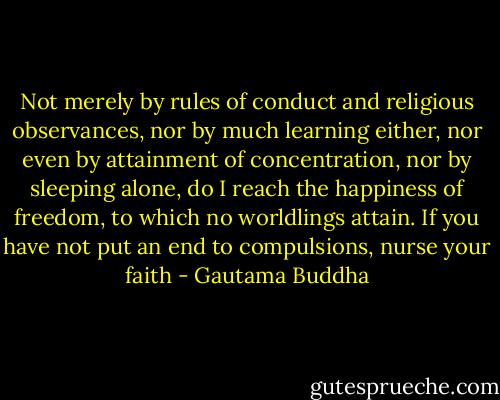 Not merely by rules of conduct and religious observances, nor by much learning either, nor even by attainment of concentration, nor by sleeping alone, do I reach the happiness of freedom, to which no worldlings attain. If you have not put an end to compulsions, nurse your faith - Gautama Buddha
