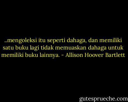 ..mengoleksi itu seperti dahaga, dan memiliki satu buku lagi tidak memuaskan dahaga untuk memiliki buku lainnya. - Allison Hoover Bartlett
