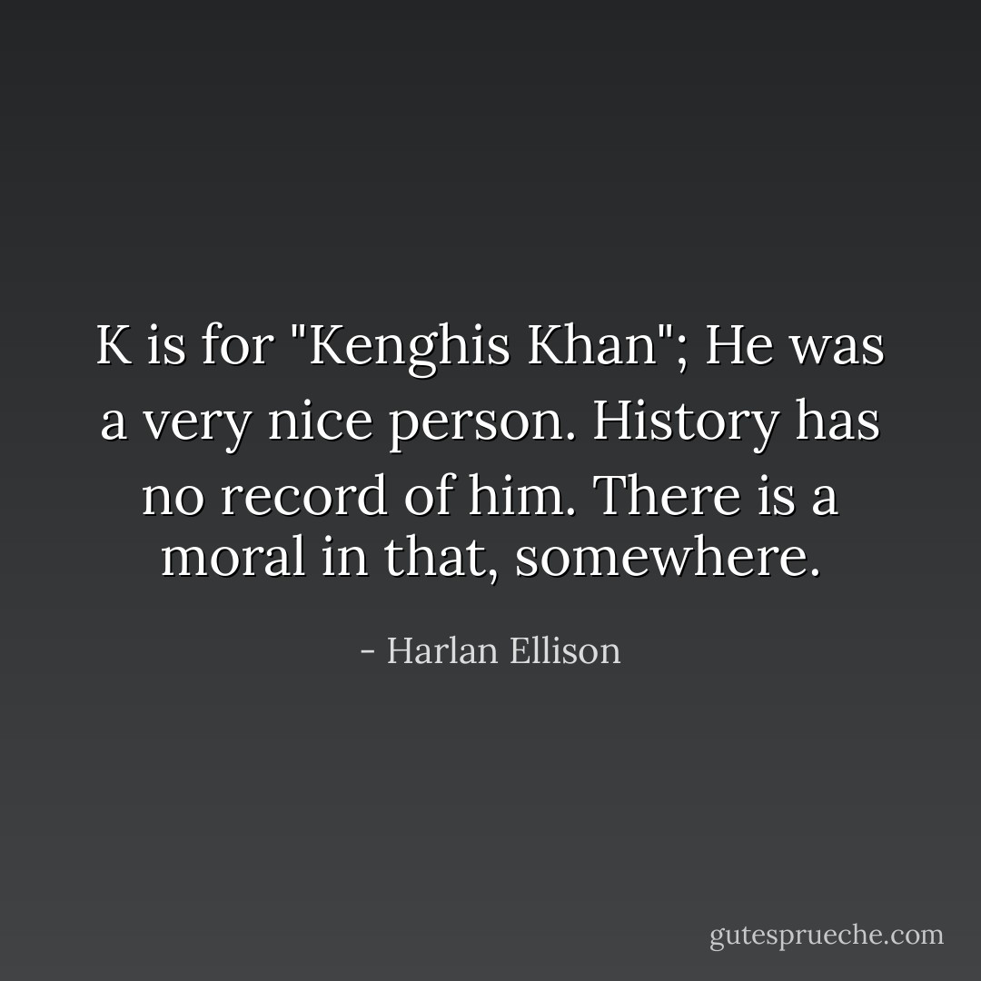 K is for "Kenghis Khan"; He was a very nice person. History has no record of him. There is a moral in that, somewhere. - Harlan Ellison