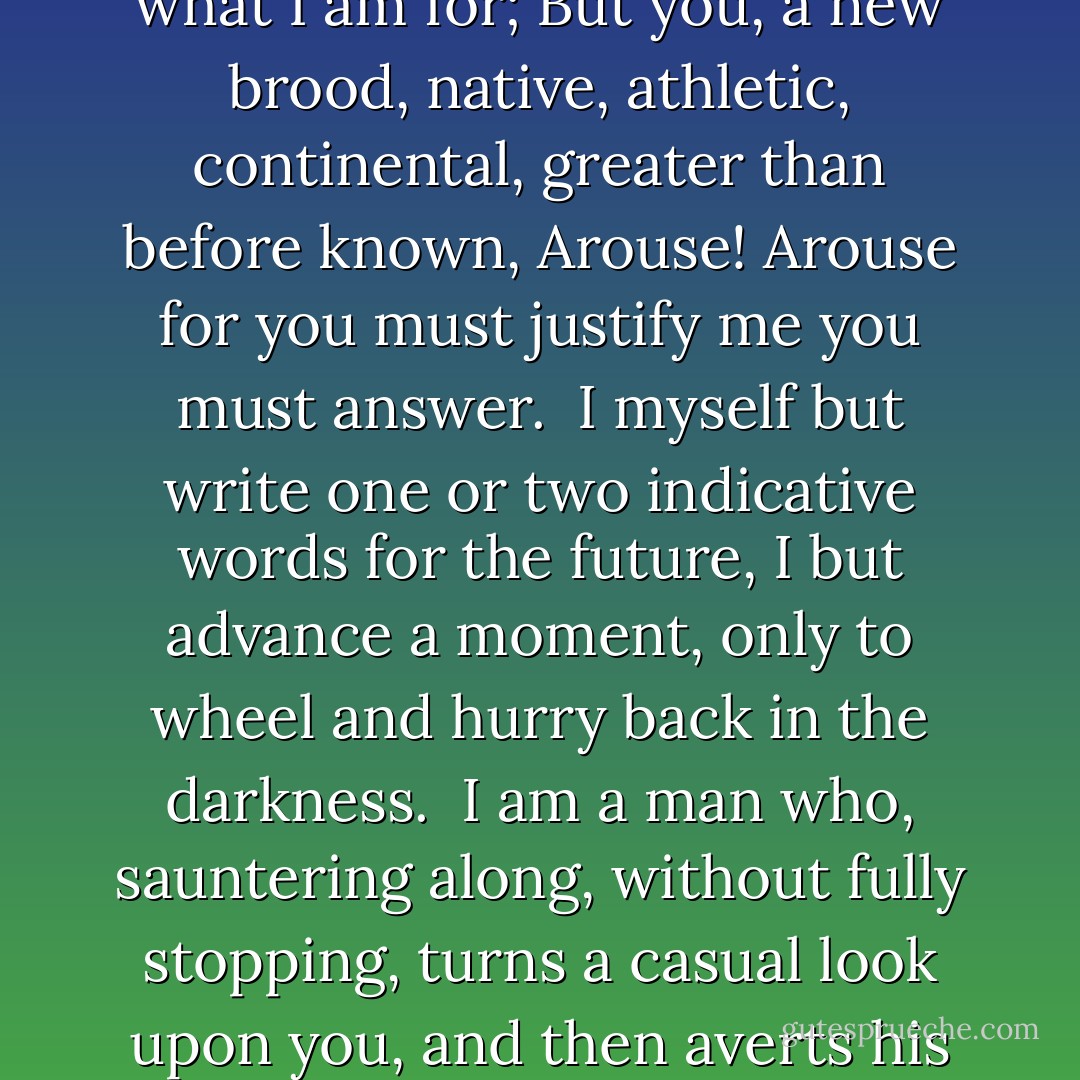 Poets to Come<br /><br />POETS to come! orators, singers, musicians to come!<br />Not to-day is to justify me, and answer what I am for;<br />But you, a new brood, native, athletic, continental, greater than before known,<br />Arouse! Arouse<br />for you must justify me<br />you must answer.<br /><br />I myself but write one or two indicative words for the future,<br />I but advance a moment, only to wheel and hurry back in the darkness.<br /><br />I am a man who, sauntering along, without fully stopping, turns a casual look upon you, and then averts his face,<br />Leaving it to you to prove and define it,<br />Expecting the main things from you. - Walt Whitman