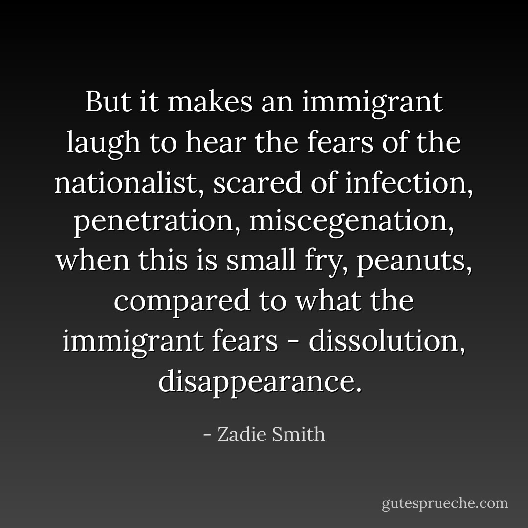 But it makes an immigrant laugh to hear the fears of the nationalist, scared of infection, penetration, miscegenation, when this is small fry, <i>peanuts,</i> compared to what the immigrant fears - dissolution, <i>disappearance.</i>  - Zadie Smith