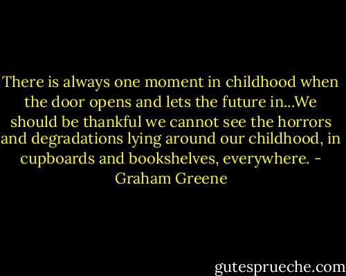 There is always one moment in childhood when the door opens and lets the future in...We should be thankful we cannot see the horrors and degradations lying around our childhood, in cupboards and bookshelves, everywhere. - Graham Greene