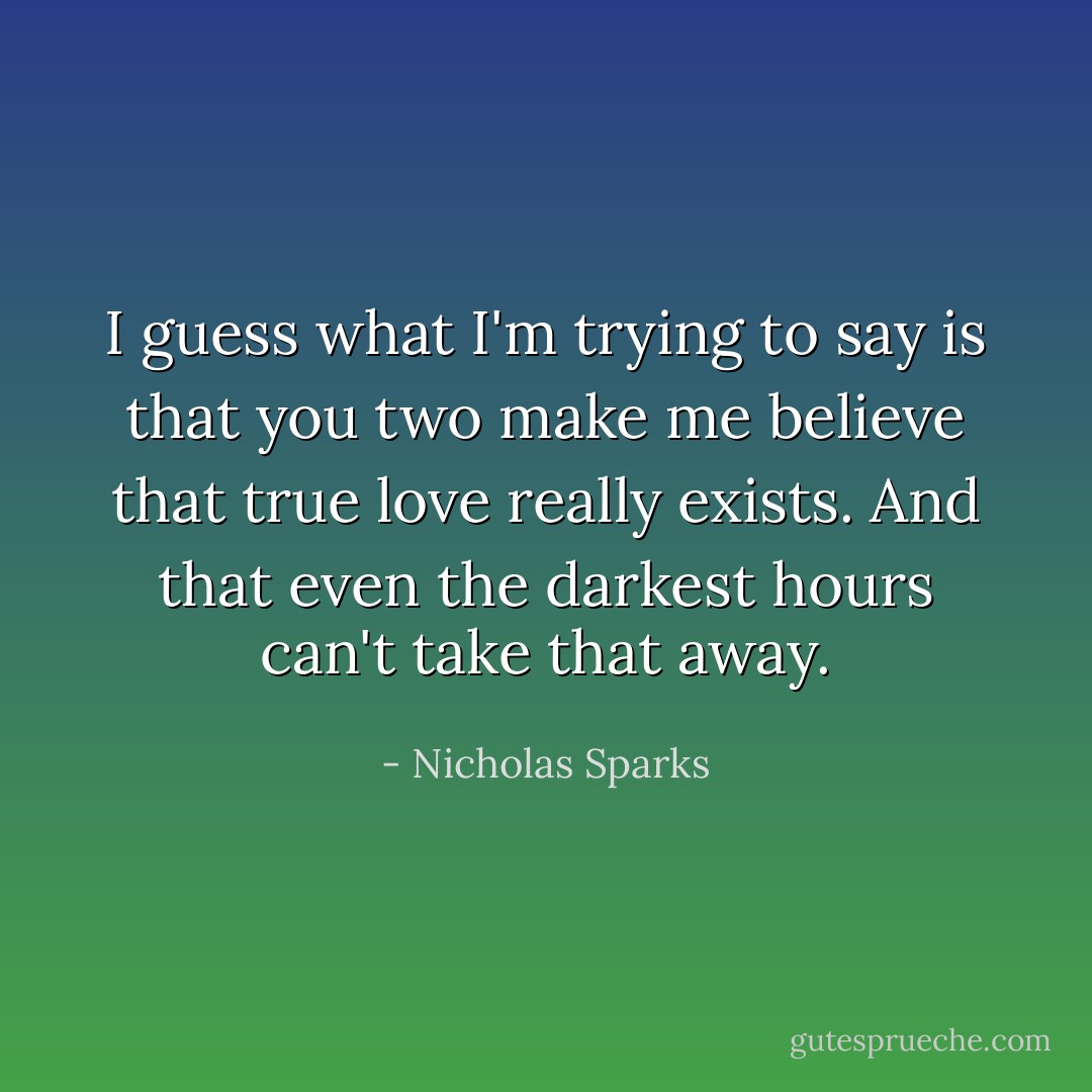 I guess what I'm trying to say is that you two make me believe that true love really exists. And that even the darkest hours can't take that away. - Nicholas Sparks